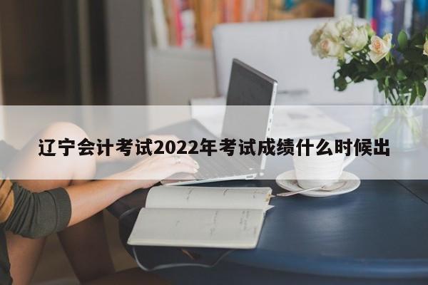 遼寧會(huì)計(jì)考試2022年考試成績(jī)什么時(shí)候出